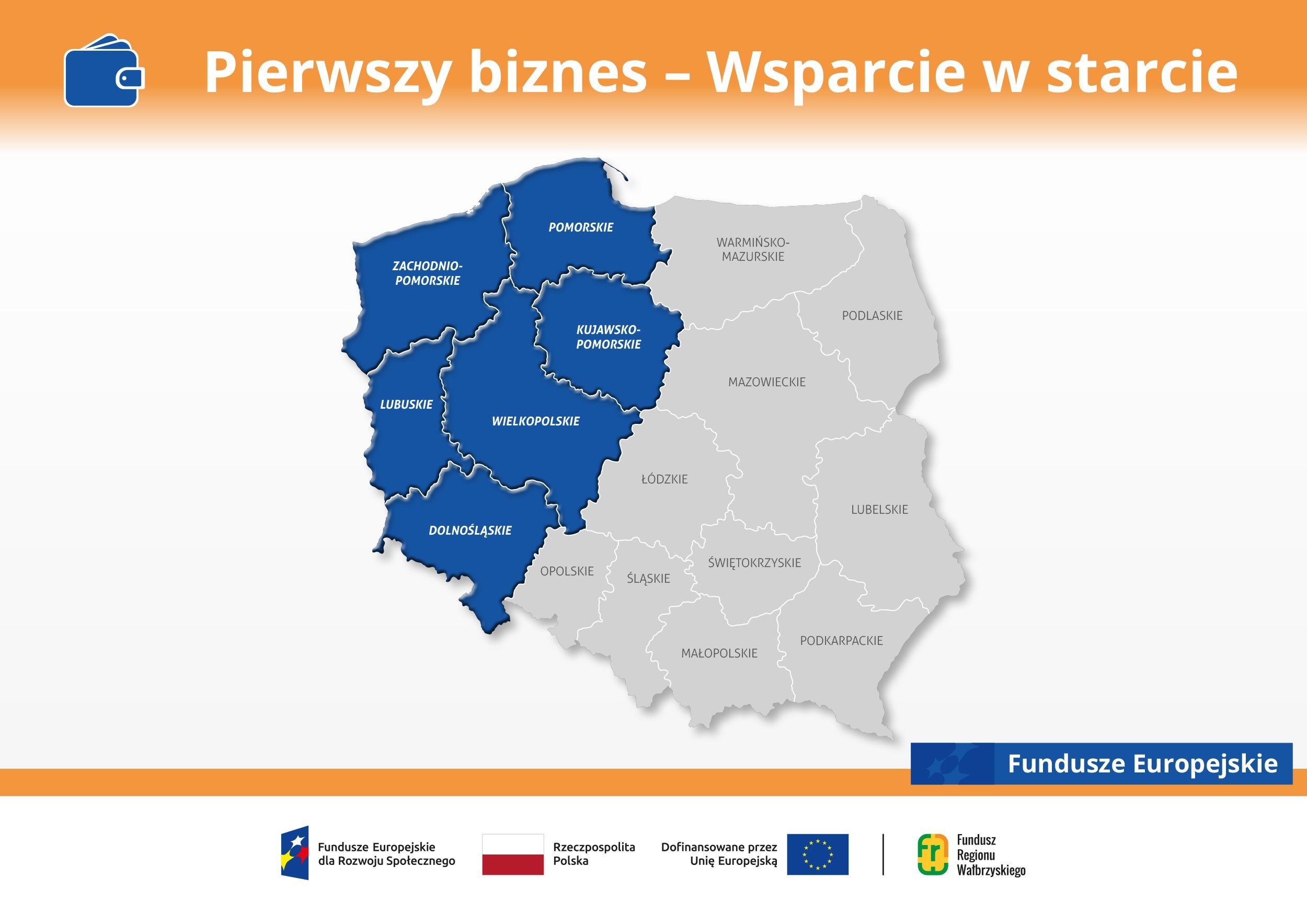Grafika programu &bdquo;Pierwszy biznes - Wsparcie w starcie&rdquo; z mapą Polski. Na mapie na niebiesko zaznaczono wojew&oacute;dztwa: zachodniopomorskie, pomorskie, kujawsko-pomorskie, lubuskie, wielkopolskie i dolnośląskie. Pozostałe wojew&oacute;dztwa są oznaczone na szaro. Na dole znajdują się logotypy Funduszy Europejskich, Rzeczypospolitej Polskiej, Unii Europejskiej i Funduszu Regionu Wałbrzyskiego.
